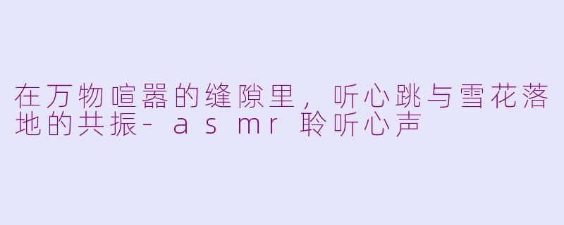 在万物喧嚣的缝隙里,听心跳与雪花落地的共振-asmr聆听心声