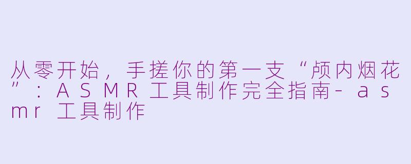 从零开始,手搓你的第一支“颅内烟花”:ASMR工具制作完全指南-asmr工具制作
