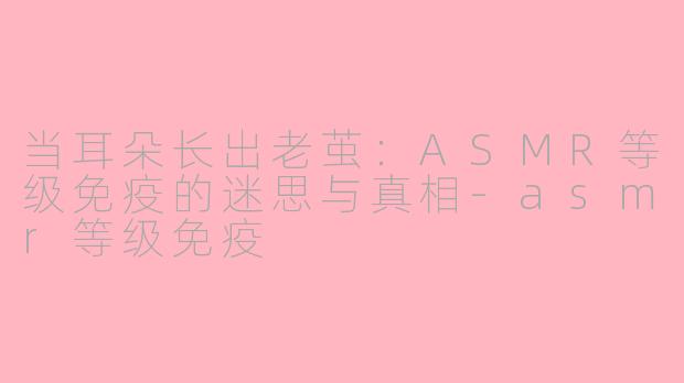 当耳朵长出老茧:ASMR等级免疫的迷思与真相-asmr等级免疫