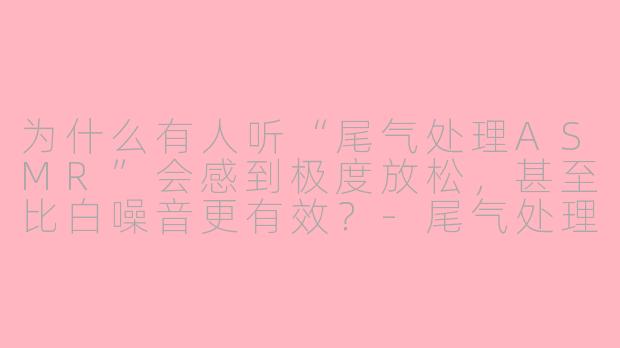 为什么有人听“尾气处理ASMR”会感到极度放松,甚至比白噪音更有效?-尾气处理asmr