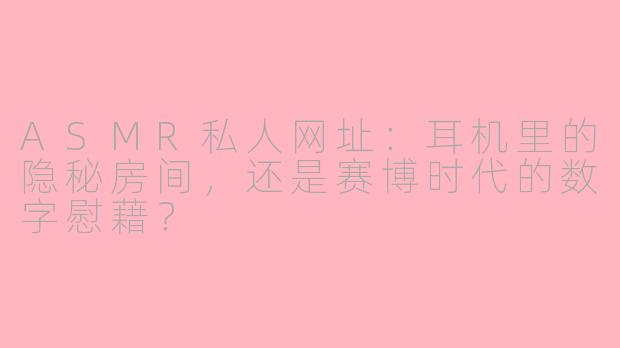 ASMR私人网址:耳机里的隐秘房间,还是赛博时代的数字慰藉?