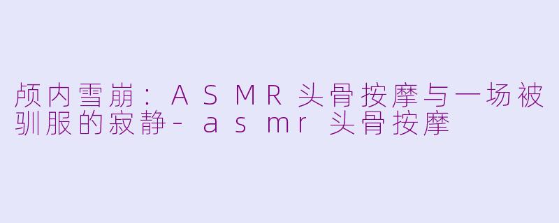 颅内雪崩:ASMR头骨按摩与一场被驯服的寂静-asmr头骨按摩