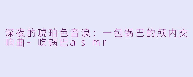 深夜的琥珀色音浪:一包锅巴的颅内交响曲-吃锅巴asmr