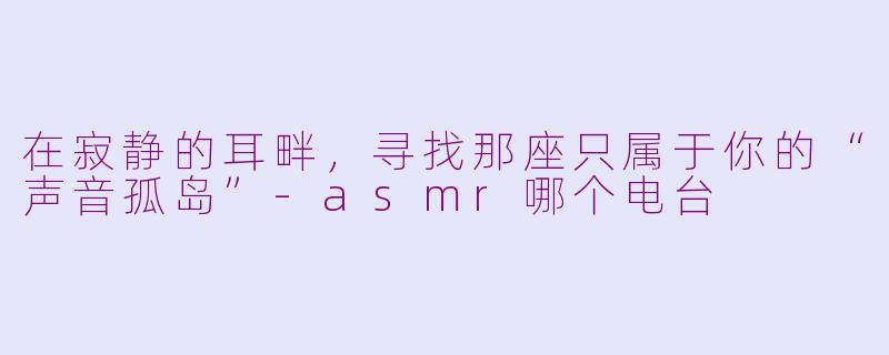 在寂静的耳畔,寻找那座只属于你的“声音孤岛”-asmr哪个电台