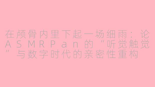 在颅骨内里下起一场细雨：论ASMRPan的“听觉触觉”与数字时代的亲密性重构
