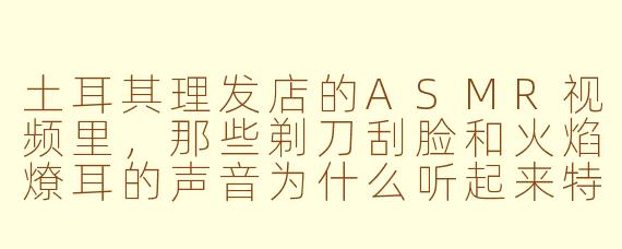 土耳其理发店的ASMR视频里，那些剃刀刮脸和火焰燎耳的声音为什么听起来特别解压？