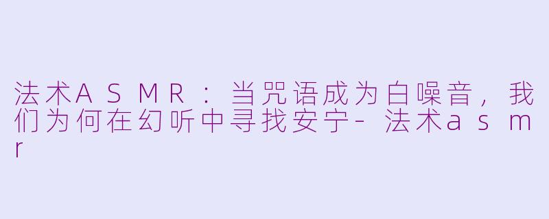法术ASMR:当咒语成为白噪音,我们为何在幻听中寻找安宁-法术asmr