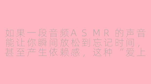 如果一段音频ASMR的声音能让你瞬间放松到忘记时间,甚至产生依赖感,这种“爱上”是真实的感情,还是大脑被声音欺骗的错觉?-音频asmr爱上