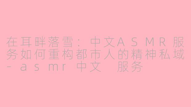 在耳畔落雪:中文ASMR服务如何重构都市人的精神私域-asmr中文 服务