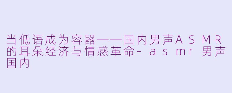 当低语成为容器——国内男声ASMR的耳朵经济与情感革命-asmr男声国内