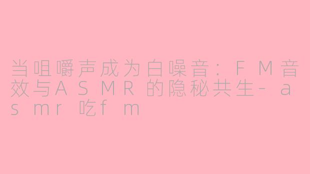 当咀嚼声成为白噪音:FM音效与ASMR的隐秘共生-asmr吃fm