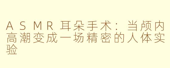 ASMR耳朵手术：当颅内高潮变成一场精密的人体实验