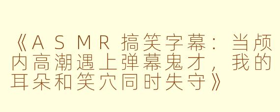《ASMR搞笑字幕:当颅内高潮遇上弹幕鬼才,我的耳朵和笑穴同时失守》
