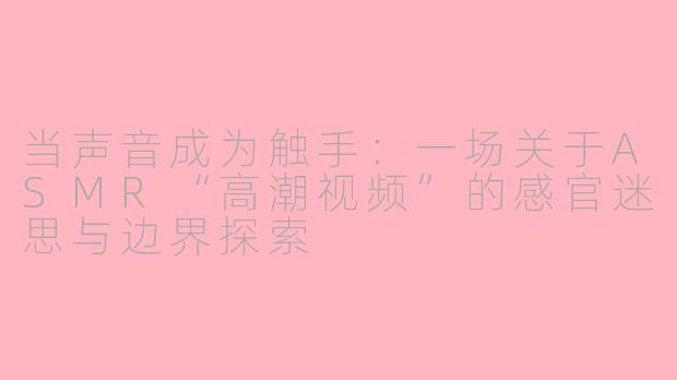 当声音成为触手:一场关于ASMR“高潮视频”的感官迷思与边界探索
