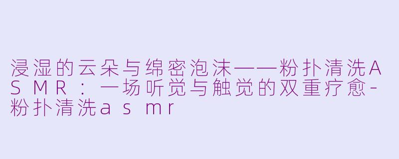 浸湿的云朵与绵密泡沫——粉扑清洗ASMR:一场听觉与触觉的双重疗愈-粉扑清洗asmr