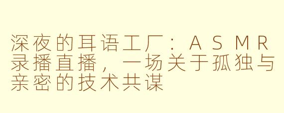 深夜的耳语工厂:ASMR录播直播,一场关于孤独与亲密的技术共谋