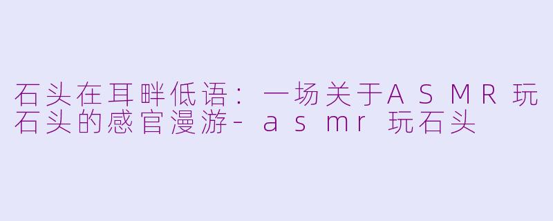 石头在耳畔低语:一场关于ASMR玩石头的感官漫游-asmr玩石头