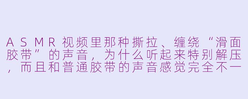 ASMR视频里那种撕拉、缠绕“滑面胶带”的声音,为什么听起来特别解压,而且和普通胶带的声音感觉完全不一样?-asmr滑面胶带