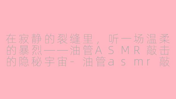 在寂静的裂缝里,听一场温柔的暴烈——油管ASMR敲击的隐秘宇宙-油管asmr敲击