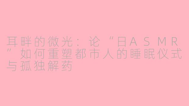 耳畔的微光：论“日ASMR”如何重塑都市人的睡眠仪式与孤独解药