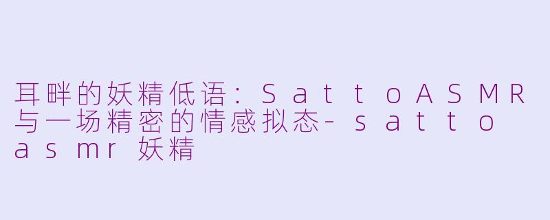 耳畔的妖精低语:SattoASMR与一场精密的情感拟态-satto asmr妖精