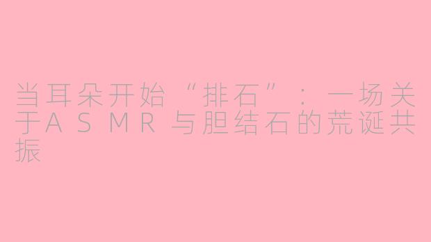 当耳朵开始“排石”:一场关于ASMR与胆结石的荒诞共振