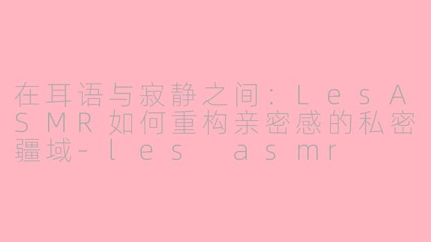 在耳语与寂静之间:LesASMR如何重构亲密感的私密疆域-les asmr