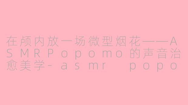 在颅内放一场微型烟花——ASMRPopomo的声音治愈美学-asmr popomo