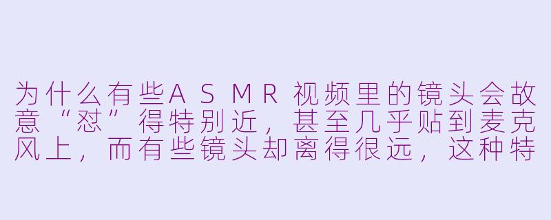 为什么有些ASMR视频里的镜头会故意“怼”得特别近，甚至几乎贴到麦克风上，而有些镜头却离得很远，这种特殊镜头运用到底有什么讲究？-特殊镜头asmr