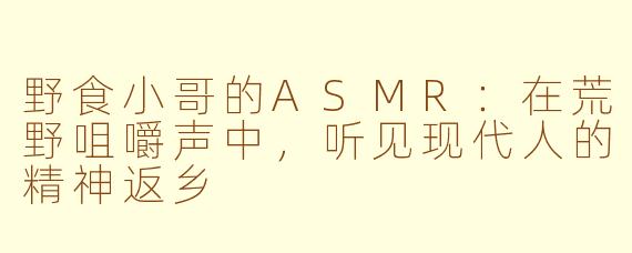 野食小哥的ASMR:在荒野咀嚼声中,听见现代人的精神返乡