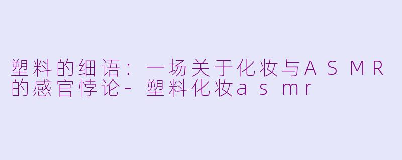 塑料的细语:一场关于化妆与ASMR的感官悖论-塑料化妆asmr