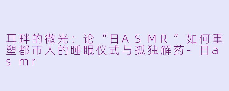 耳畔的微光：论“日ASMR”如何重塑都市人的睡眠仪式与孤独解药-日asmr