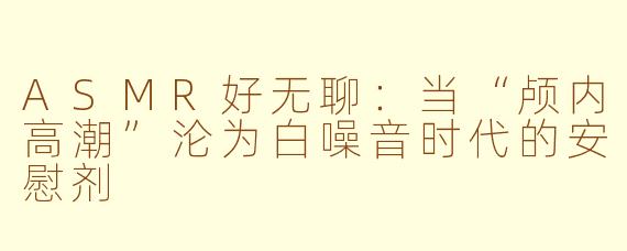 ASMR好无聊:当“颅内高潮”沦为白噪音时代的安慰剂