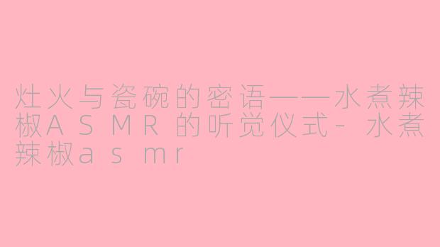 灶火与瓷碗的密语——水煮辣椒ASMR的听觉仪式-水煮辣椒asmr