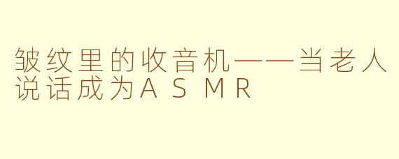 皱纹里的收音机——当老人说话成为ASMR