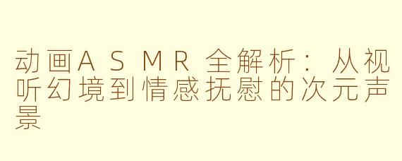 动画ASMR全解析：从视听幻境到情感抚慰的次元声景