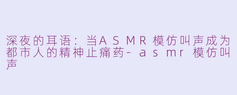 深夜的耳语:当ASMR模仿叫声成为都市人的精神止痛药-asmr模仿叫声
