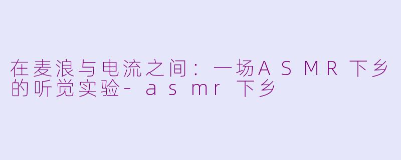 在麦浪与电流之间：一场ASMR下乡的听觉实验-asmr下乡