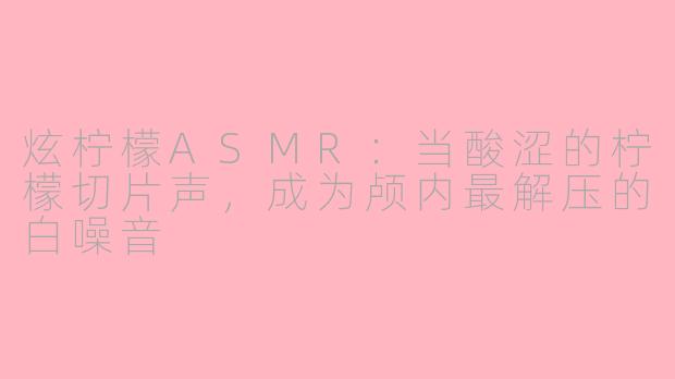 炫柠檬ASMR:当酸涩的柠檬切片声,成为颅内最解压的白噪音