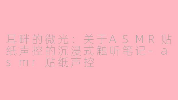 耳畔的微光:关于ASMR贴纸声控的沉浸式触听笔记-asmr贴纸声控