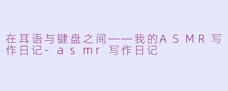 在耳语与键盘之间——我的ASMR写作日记-asmr写作日记
