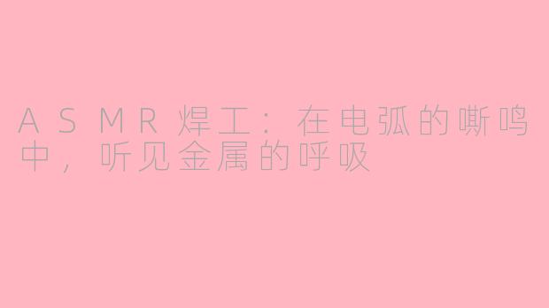 ASMR焊工:在电弧的嘶鸣中,听见金属的呼吸