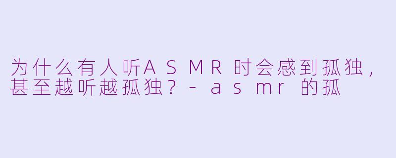 为什么有人听ASMR时会感到孤独,甚至越听越孤独?-asmr的孤