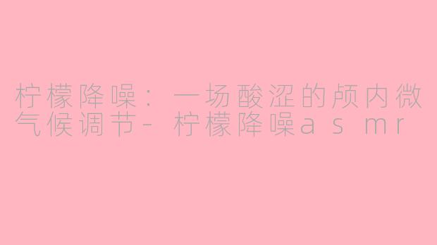柠檬降噪：一场酸涩的颅内微气候调节-柠檬降噪asmr