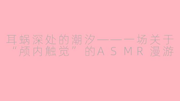 耳蜗深处的潮汐——一场关于“颅内触觉”的ASMR漫游