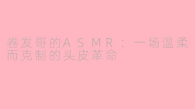 卷发哥的ASMR:一场温柔而克制的头皮革命