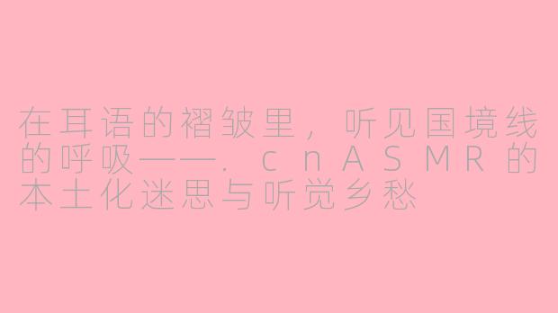 在耳语的褶皱里,听见国境线的呼吸——.cnASMR的本土化迷思与听觉乡愁