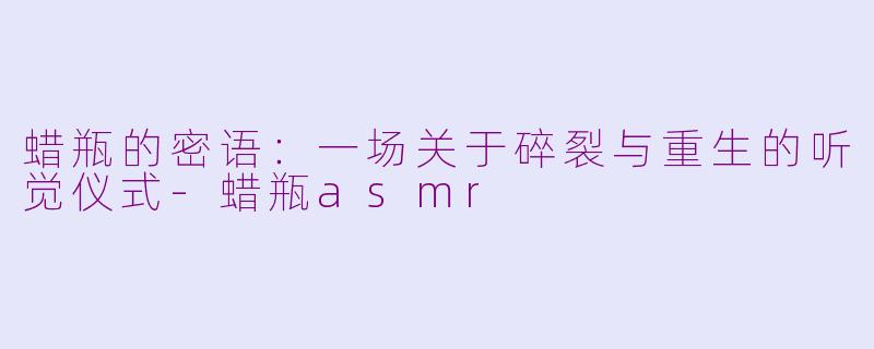 蜡瓶的密语:一场关于碎裂与重生的听觉仪式-蜡瓶asmr