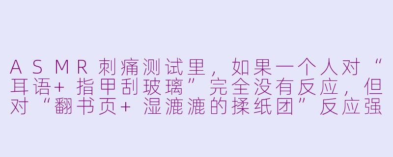 ASMR刺痛测试里，如果一个人对“耳语+指甲刮玻璃”完全没有反应，但对“翻书页+湿漉漉的揉纸团”反应强烈，这说明什么？