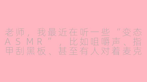 老师,我最近在听一些“变态ASMR”,比如咀嚼声、指甲刮黑板、甚至有人对着麦克风吹气说特别难听的话……这算不算心理有问题?为什么我会觉得有点爽?-变态的asmr
